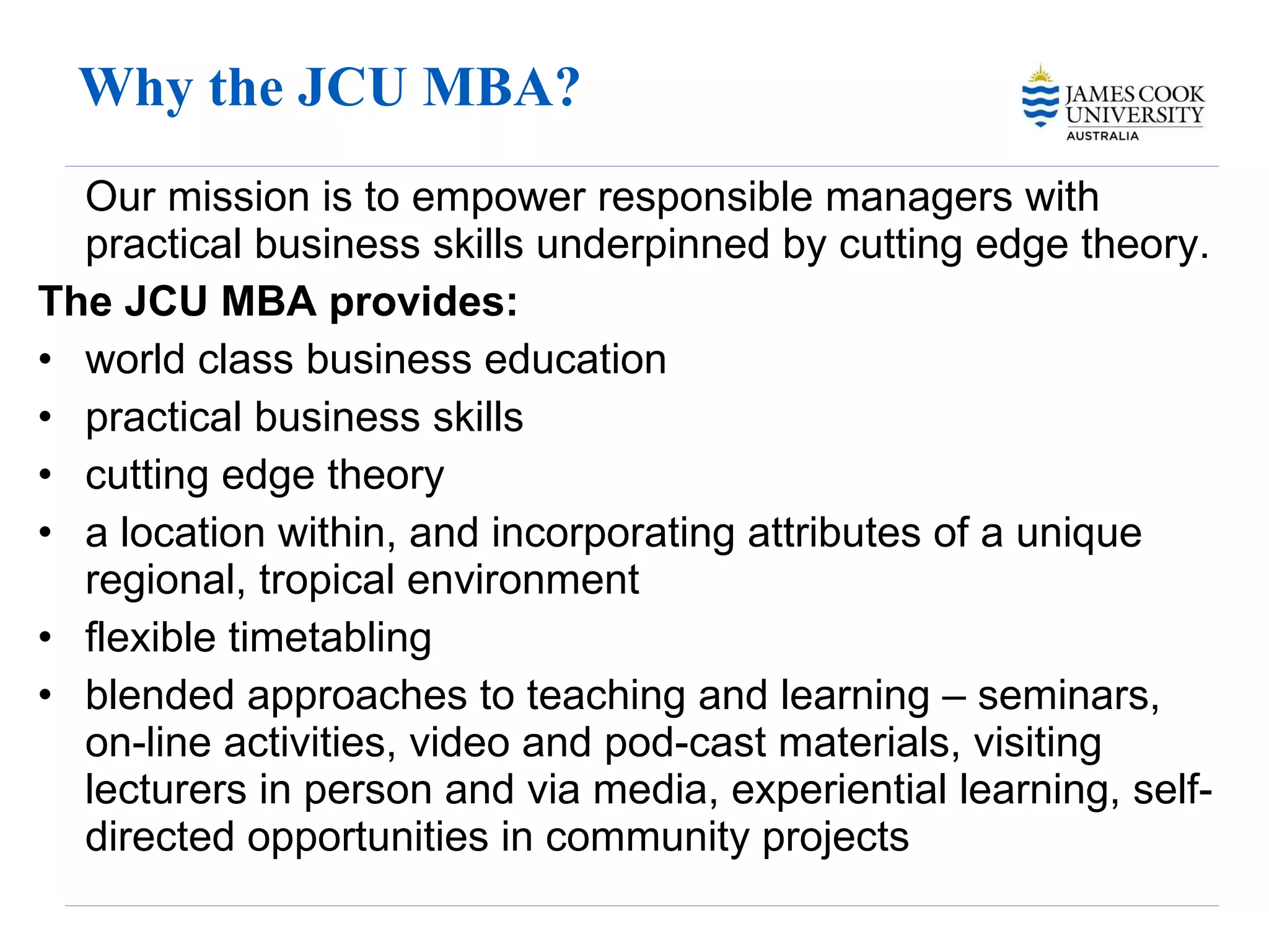 Why the JCU MBA? Our mission is to empower responsible managers with practical business skills underpinned by cutting edge theory. The JCU MBA provides: world class business education practical business skills  cutting edge theory a location within, and incorporating attributes of a unique regional, tropical environment flexible timetabling blended approaches to teaching and learning – seminars, on-line activities, video and pod-cast materials, visiting lecturers in person and via media, experiential learning, self-directed opportunities in community projects 