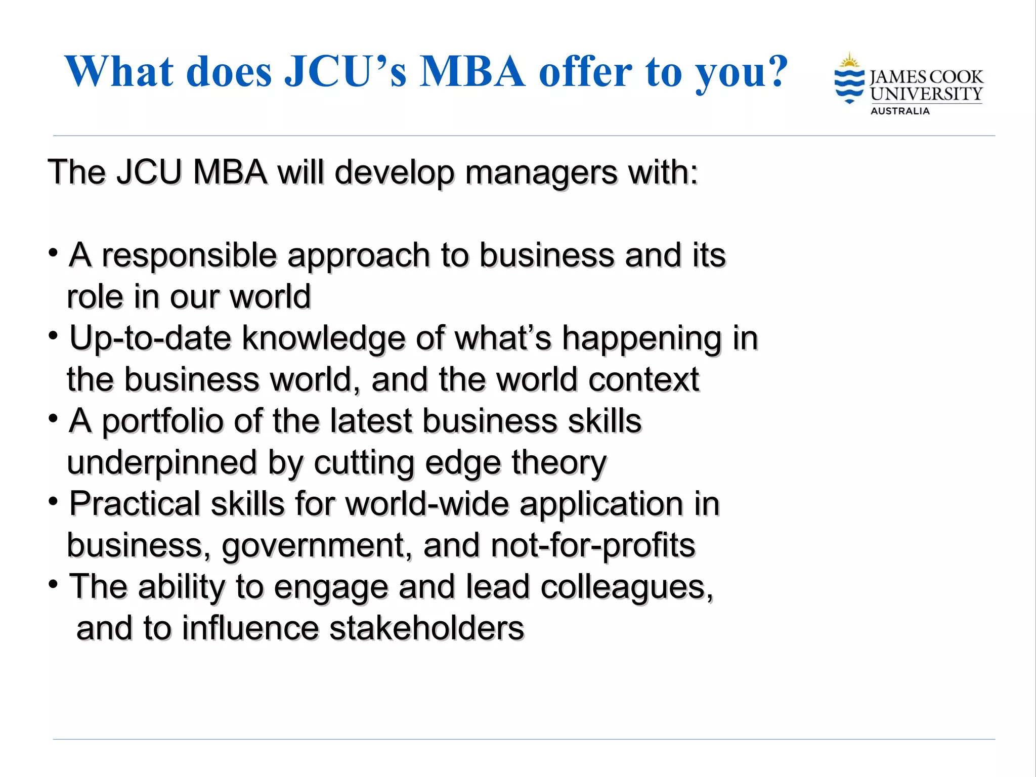 What does JCU’s MBA offer to you? The JCU MBA will develop managers with: A responsible approach to business and its   role in our world Up-to-date knowledge of what’s happening in   the business world, and the world context A portfolio of the latest business skills   underpinned by cutting edge theory Practical skills for world-wide application in   business, government, and not-for-profits The ability to engage and lead colleagues,   and to influence stakeholders 