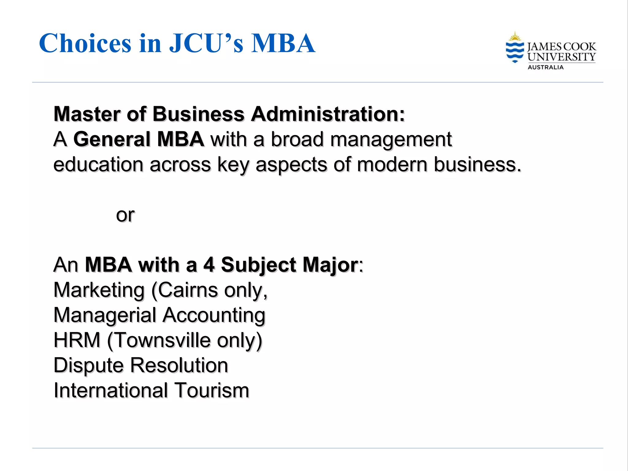 Choices in JCU’s MBA  Master of Business Administration:   A  General MBA  with a broad management education across key aspects of modern business.  or  An  MBA with a 4 Subject Major :  Marketing (Cairns only,  Managerial Accounting  HRM (Townsville only) Dispute Resolution  International Tourism 