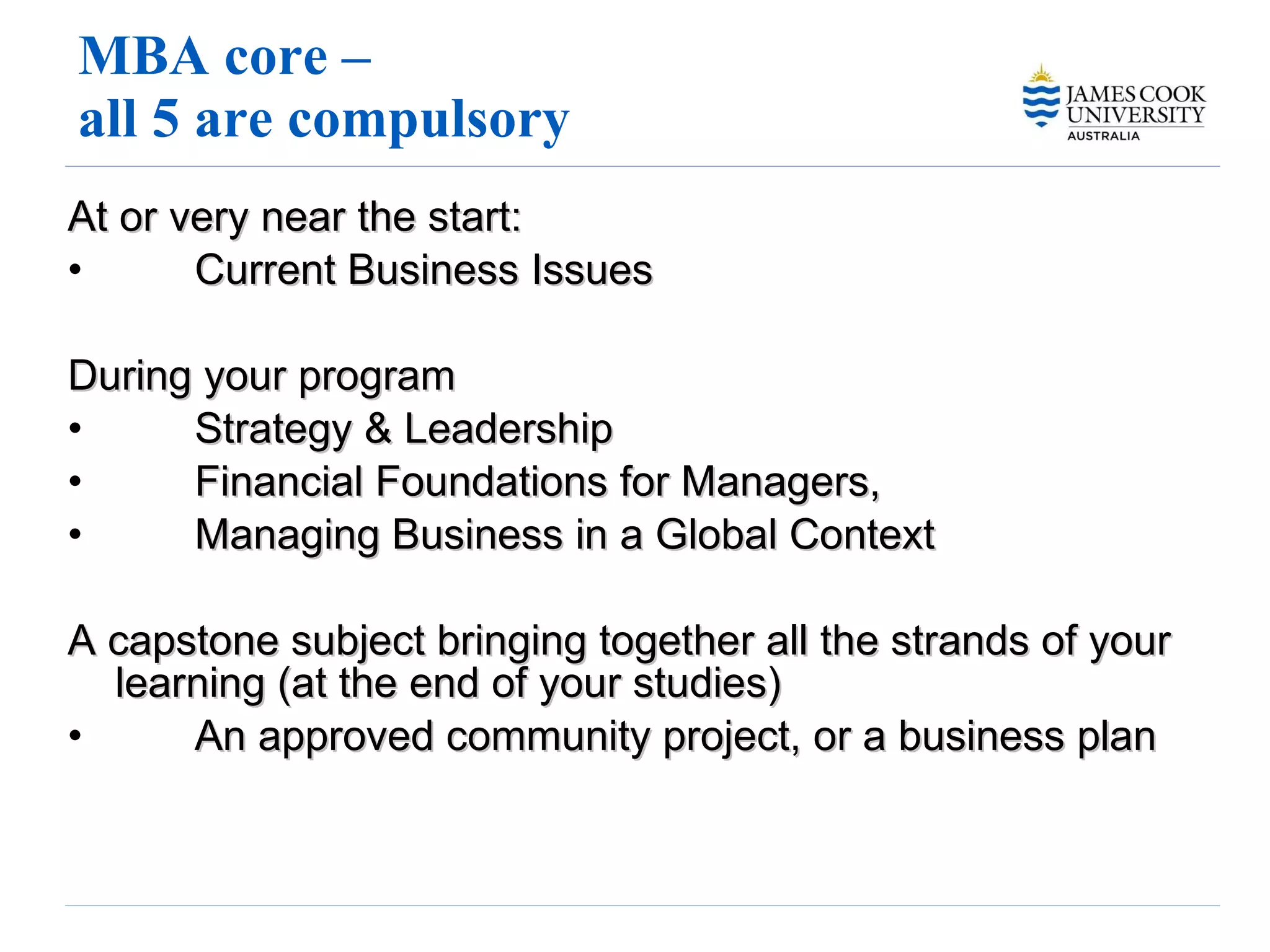 MBA core –  all 5 are compulsory  At or very near the start: Current Business Issues  During your program Strategy & Leadership Financial Foundations for Managers,  Managing Business in a Global Context  A capstone subject bringing together all the strands of your learning (at the end of your studies)  An approved community project, or a business plan 