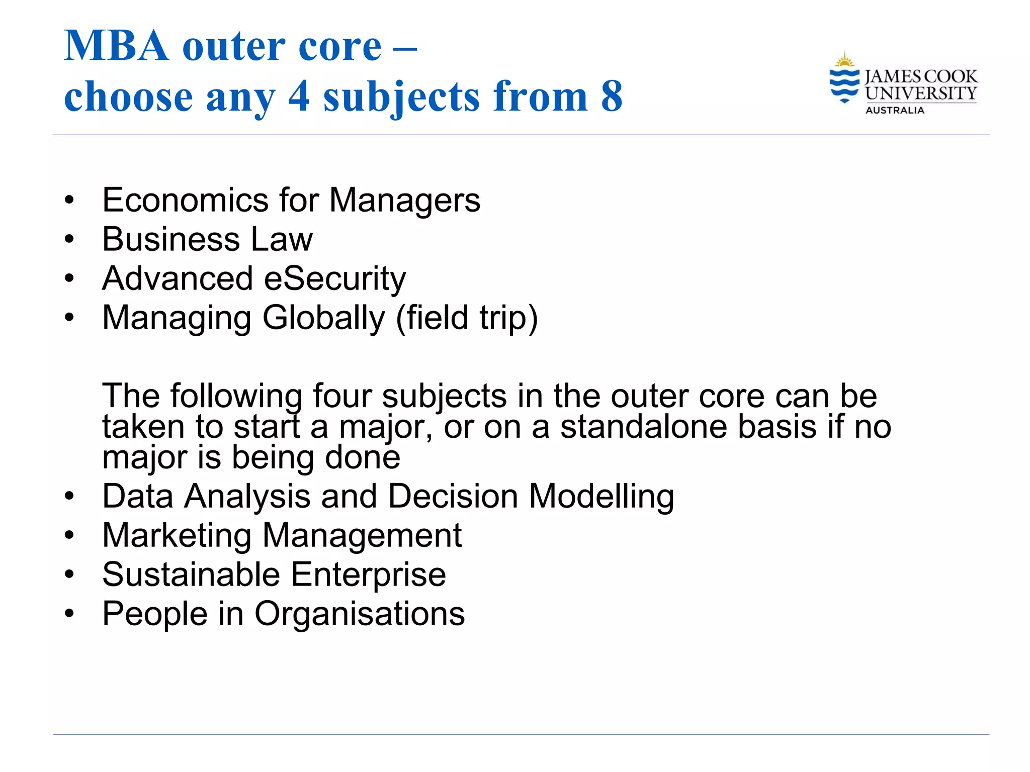 MBA outer core –  choose any 4 subjects from 8 Economics for Managers  Business Law  Advanced eSecurity Managing Globally (field trip) The following four subjects in the outer core can be taken to start a major, or on a standalone basis if no major is being done Data Analysis and Decision Modelling Marketing Management Sustainable Enterprise People in Organisations 