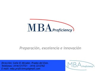 MBA                     Proficiency



                 Preparación, excelencia e innovación


Dirección: Calle El Mirador, Prados del Este.
Teléfonos: (414)1317721 – (414) 3312762
E-mail: mba.proficiency@gmail.com
 