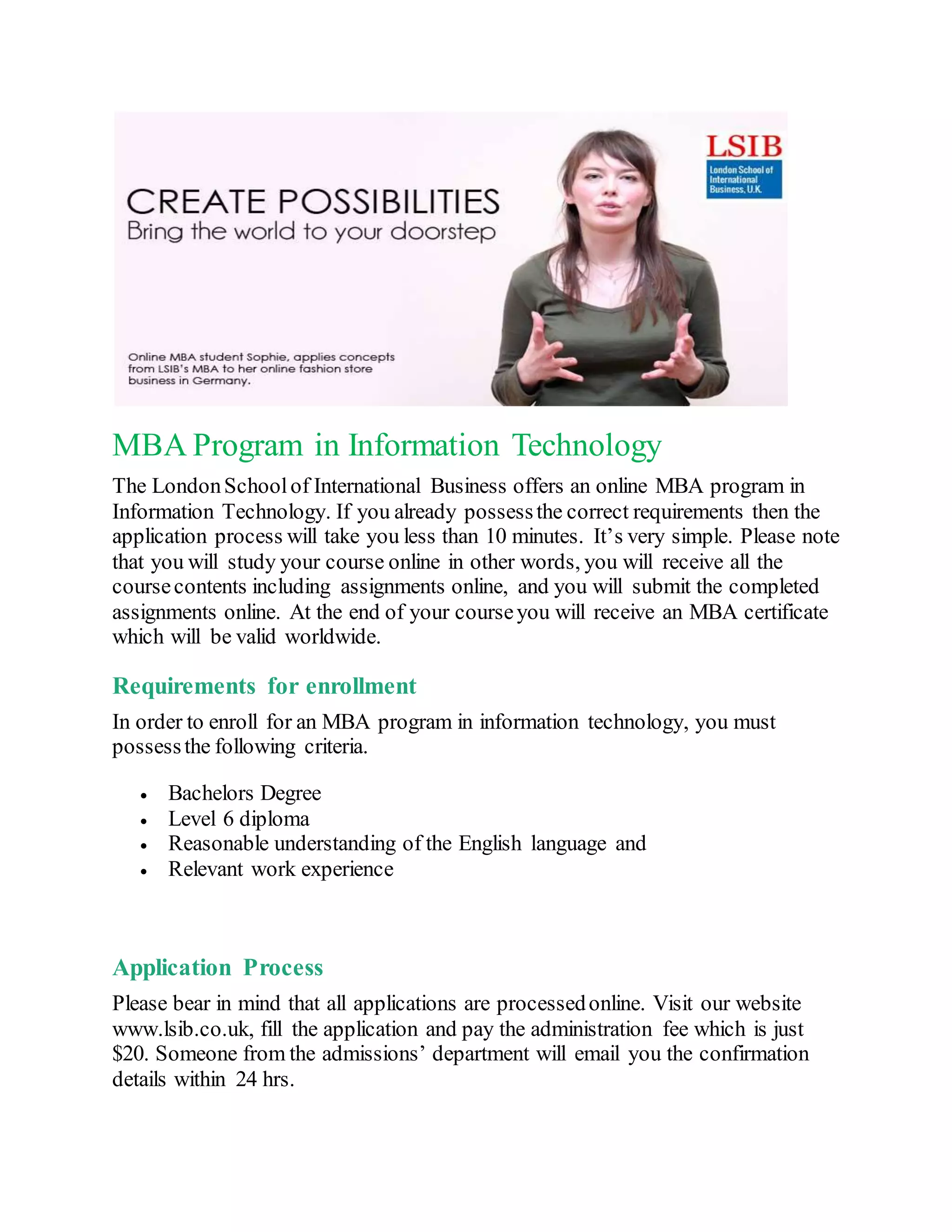MBA Program in Information Technology
The LondonSchoolof International Business offers an online MBA program in
Information Technology. If you already possessthe correct requirements then the
application process will take you less than 10 minutes. It’s very simple. Please note
that you will study your course online in other words, you will receive all the
coursecontents including assignments online, and you will submit the completed
assignments online. At the end of your courseyou will receive an MBA certificate
which will be valid worldwide.
Requirements for enrollment
In order to enroll for an MBA program in information technology, you must
possessthe following criteria.
Bachelors Degree
Level 6 diploma
Reasonable understanding of the English language and
Relevant work experience
Application Process
Please bear in mind that all applications are processedonline. Visit our website
www.lsib.co.uk, fill the application and pay the administration fee which is just
$20. Someone from the admissions’ department will email you the confirmation
details within 24 hrs.