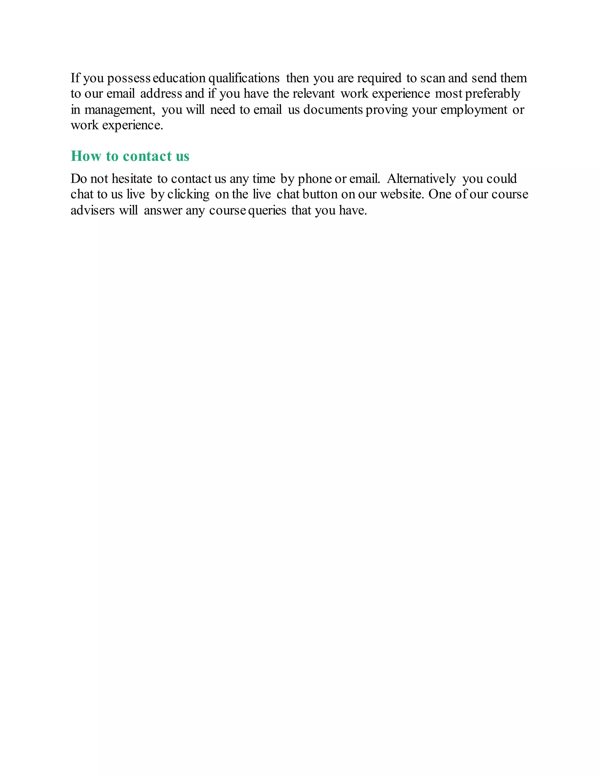 If you possesseducation qualifications then you are required to scan and send them
to our email address and if you have the relevant work experience most preferably
in management, you will need to email us documents proving your employment or
work experience.
How to contact us
Do not hesitate to contact us any time by phone or email. Alternatively you could
chat to us live by clicking on the live chat button on our website. One of our course
advisers will answer any coursequeries that you have.
