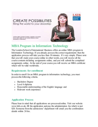 MBA Program in Information Technology
The LondonSchoolof International Business offers an online MBA program in
Information Technology. If you already possessthe correct requirements then the
application process will take you less than 10 minutes. It’s very simple. Please note
that you will study your course online in other words, you will receive all the
coursecontents including assignments online, and you will submit the completed
assignments online. At the end of your courseyou will receive an MBA certificate
which will be valid worldwide.
Requirements for enrollment
In order to enroll for an MBA program in information technology, you must
possessthe following criteria.
 Bachelors Degree
 Level 6 diploma
 Reasonable understanding of the English language and
 Relevant work experience
Application Process
Please bear in mind that all applications are processedonline. Visit our website
www.lsib.co.uk, fill the application and pay the administration fee which is just
$20. Someone from the admissions’ department will email you the confirmation
details within 24 hrs.
 
