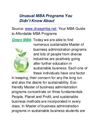 Unusual MBA Programs You
Didn’t Know About
Source: www.cheapmba.net- Your MBA Guide
to Affordable MBA Programs
Green MBA- Today we are able to find
numerous sustainable Master of
business administration programs
and lots of people from diverse
industries are positively going
after further education in
sustainable business. Each one of
these individuals have one factor
in keeping, their concern for any the long run
and also the desire for sustainability. Eco-
friendly Master of business administration
programs concentrate on three fundamentals
People, Planet and Profit, and sustainable
business methods are incorporated in every
class. In Master of business administration
programs in sustainable business students are
 