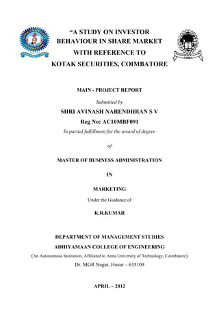 “A STUDY ON INVESTOR
             BEHAVIOUR IN SHARE MARKET
                      WITH REFERENCE TO
          KOTAK SECURITIES, COIMBATORE


                        MAIN - PROJECT REPORT

                                  Submitted by
               SHRI AVINASH NARENDHRAN S V
                          Reg No: AC10MBF091
                 In partial fulfillment for the award of degree

                                        of

             MASTER OF BUSINESS ADMINISTRATION

                                        IN

                                 MARKETING

                              Under the Guidance of

                                 K.R.KUMAR



            DEPARTMENT OF MANAGEMENT STUDIES
            ADHIYAMAAN COLLEGE OF ENGINEERING
(An Autonomous Institution, Affiliated to Anna University of Technology, Coimbatore)
                       Dr. MGR Nagar, Hosur – 635109



                                 APRIL – 2012
 