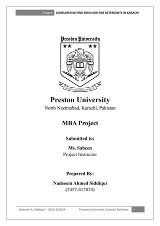Project:	
  	
   CONSUMER	
  BUYING	
  BEHAVIOR	
  FOR	
  DETERGENTS	
  IN	
  KARACHI	
  
Nadeem	
  A.	
  Siddiqui	
  –	
  2452-­‐412024	
   Preston	
  University,	
  Karachi,	
  Pakistan	
   	
  
1	
  
	
  
Preston University
North Nazimabad, Karachi, Pakistan
MBA Project
Submitted to:
Ms. Sabeen
Project Instructor
Prepared By:
Nadeeem Ahmed Siddiqui
(2452-412024)
 