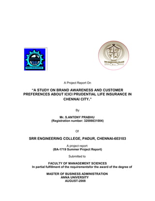 A Project Report On
“A STUDY ON BRAND AWARENESS AND CUSTOMER
PREFERENCES ABOUT ICICI PRUDENTIAL LIFE INSURANCE IN
CHENNAI CITY.”
By
Mr. S.ANTONY PRABHU
(Registration number: 32006631004)
Of
SRR ENGINEERING COLLEGE, PADUR, CHENNAI-603103
A project report
(BA-1719 Summer Project Report)
Submitted to
FACULTY OF MANAGEMENT SCIENCES
In partial fulfillment of the requirementsfor the award of the degree of
MASTER OF BUSINESS ADMINISTRATION
ANNA UNIVERSITY
AUGUST-2008
 