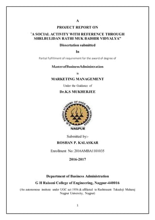 1
A
PROJECT REPORT ON
“
A SOCIAL ACTIVITY WITH REFERENCE THROUGH
SHRI.BULIDAN RATHI MUK BADHIR VIDYALYA”
Dissertation submitted
In
Partial fulfillment of requirement for the award of degree of
MasterofBusinessAdministration
in
MARKETING MANAGEMENT
Under the Guidance of
Dr.K.S MUKHERJEE
Submitted by:-
ROSHAN P. KALASKAR
Enrollment No: 2016AMBA1101035
2016-2017
Department of Business Administration
G H Raisoni College of Engineering, Nagpur-440016
(An autonomous institute under UGC act 1956 & affiliated to Rashtrasant Tukadoji Maharaj
Nagpur University, Nagpur)
 