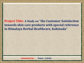 Submitted by: Name : A.RAJA
Project Title: A Study on “the Customer Satisfaction
towards skin care products with special reference
to Himalaya Herbal Healthcare, Kakinada”
 