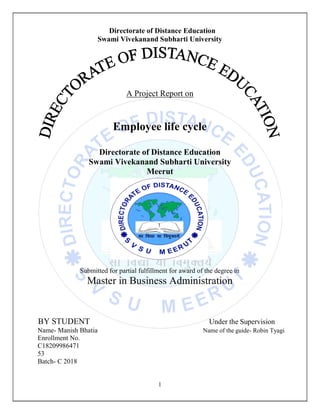 1
Directorate of Distance Education
Swami Vivekanand Subharti University
A Project Report on
Employee life cycle
Directorate of Distance Education
Swami Vivekanand Subharti University
Meerut
Submitted for partial fulfillment for award of the degree in
Master in Business Administration
BY STUDENT Under the Supervision
Name- Manish Bhatia Name of the guide- Robin Tyagi
Enrollment No.
C18209986471
53
Batch- C 2018
 