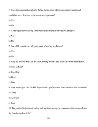 100
5. Does the organization clearly define the position objectives, requirements and
candidate specifications in the recruitment process?
a) Yes
b) No
6. Is the organization doing timeliness recruitment and Selection process?
a) Yes
b) No
7. Does HR provides an adequate pool of quality applicants?
a) Yes
b) No
8. Rate the effectiveness of the interviewing process and other selection instruments,
such as testing?
a) Excellent
b) Good
c) Poor
9. How would you rate the HR department’s performance in recruitment and selection?
a) Good
b) Average
c) Poor
10. Do you feel induction training and regular trainings are necessary for any employee
for developing his skills?
 