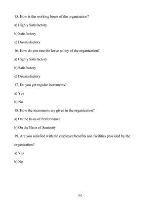 102
15. How is the working hours of the organization?
a) Highly Satisfactory
b) Satisfactory
c) Dissatisfactory
16. How do you rate the leave policy of the organization?
a) Highly Satisfactory
b) Satisfactory
c) Dissatisfactory
17. Do you get regular increments?
a) Yes
b) No
18. How the increments are given in the organization?
a) On the basis of Performance
b) On the Basis of Seniority
19. Are you satisfied with the employee benefits and facilities provided by the
organization?
a) Yes
b) No
 