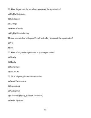 103
20. How do you rate the attendance system of the organization?
a) Highly Satisfactory
b) Satisfactory
c) Average
d) Dissatisfactory
e) Highly Dissatisfactory
21. Are you satisfied with your Payroll and salary system of the organization?
a) Yes
b) No
22. How often you face grievance in your organization?
a) Mostly
b) Hardly
c) Sometimes
d) Not At All
23. Most of your grievance are related to:
a) Work Environment
b) Supervision
c) Workgroup
d) Economic (Salary, Reward, Incentives)
e) Social Injustice
 