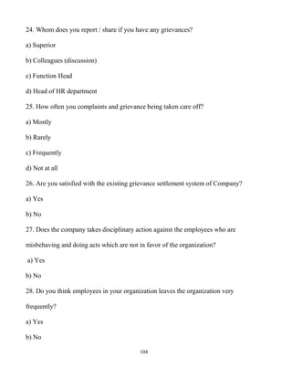 104
24. Whom does you report / share if you have any grievances?
a) Superior
b) Colleagues (discussion)
c) Function Head
d) Head of HR department
25. How often you complaints and grievance being taken care off?
a) Mostly
b) Rarely
c) Frequently
d) Not at all
26. Are you satisfied with the existing grievance settlement system of Company?
a) Yes
b) No
27. Does the company takes disciplinary action against the employees who are
misbehaving and doing acts which are not in favor of the organization?
a) Yes
b) No
28. Do you think employees in your organization leaves the organization very
frequently?
a) Yes
b) No
 