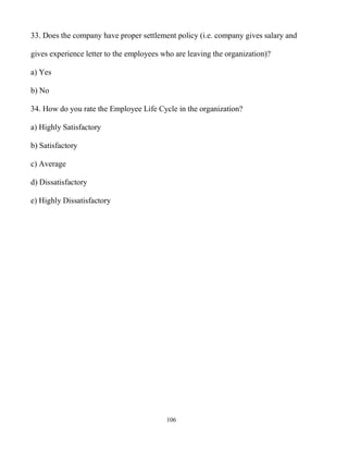 106
33. Does the company have proper settlement policy (i.e. company gives salary and
gives experience letter to the employees who are leaving the organization)?
a) Yes
b) No
34. How do you rate the Employee Life Cycle in the organization?
a) Highly Satisfactory
b) Satisfactory
c) Average
d) Dissatisfactory
e) Highly Dissatisfactory
 