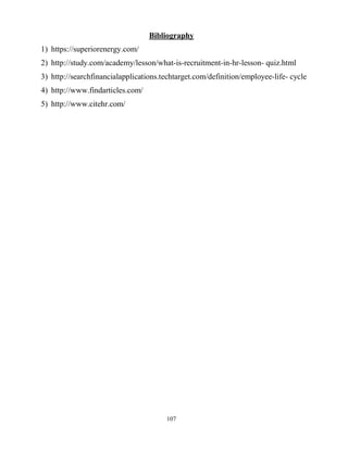 107
Bibliography
1) https://superiorenergy.com/
2) http://study.com/academy/lesson/what-is-recruitment-in-hr-lesson- quiz.html
3) http://searchfinancialapplications.techtarget.com/definition/employee-life- cycle
4) http://www.findarticles.com/
5) http://www.citehr.com/
 