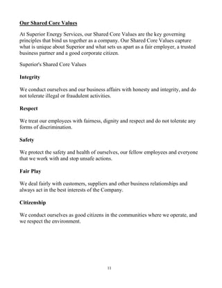 11
Our Shared Core Values
At Superior Energy Services, our Shared Core Values are the key governing
principles that bind us together as a company. Our Shared Core Values capture
what is unique about Superior and what sets us apart as a fair employer, a trusted
business partner and a good corporate citizen.
Superior's Shared Core Values
Integrity
We conduct ourselves and our business affairs with honesty and integrity, and do
not tolerate illegal or fraudulent activities.
Respect
We treat our employees with fairness, dignity and respect and do not tolerate any
forms of discrimination.
Safety
We protect the safety and health of ourselves, our fellow employees and everyone
that we work with and stop unsafe actions.
Fair Play
We deal fairly with customers, suppliers and other business relationships and
always act in the best interests of the Company.
Citizenship
We conduct ourselves as good citizens in the communities where we operate, and
we respect the environment.
 