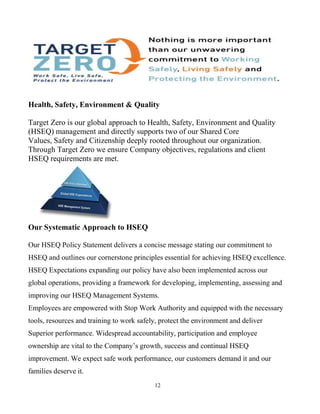 12
Health, Safety, Environment & Quality
Target Zero is our global approach to Health, Safety, Environment and Quality
(HSEQ) management and directly supports two of our Shared Core
Values, Safety and Citizenship deeply rooted throughout our organization.
Through Target Zero we ensure Company objectives, regulations and client
HSEQ requirements are met.
Our Systematic Approach to HSEQ
Our HSEQ Policy Statement delivers a concise message stating our commitment to
HSEQ and outlines our cornerstone principles essential for achieving HSEQ excellence.
HSEQ Expectations expanding our policy have also been implemented across our
global operations, providing a framework for developing, implementing, assessing and
improving our HSEQ Management Systems.
Employees are empowered with Stop Work Authority and equipped with the necessary
tools, resources and training to work safely, protect the environment and deliver
Superior performance. Widespread accountability, participation and employee
ownership are vital to the Company’s growth, success and continual HSEQ
improvement. We expect safe work performance, our customers demand it and our
families deserve it.
 