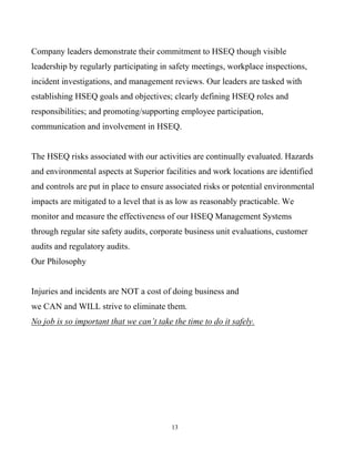 13
Company leaders demonstrate their commitment to HSEQ though visible
leadership by regularly participating in safety meetings, workplace inspections,
incident investigations, and management reviews. Our leaders are tasked with
establishing HSEQ goals and objectives; clearly defining HSEQ roles and
responsibilities; and promoting/supporting employee participation,
communication and involvement in HSEQ.
The HSEQ risks associated with our activities are continually evaluated. Hazards
and environmental aspects at Superior facilities and work locations are identified
and controls are put in place to ensure associated risks or potential environmental
impacts are mitigated to a level that is as low as reasonably practicable. We
monitor and measure the effectiveness of our HSEQ Management Systems
through regular site safety audits, corporate business unit evaluations, customer
audits and regulatory audits.
Our Philosophy
Injuries and incidents are NOT a cost of doing business and
we CAN and WILL strive to eliminate them.
No job is so important that we can’t take the time to do it safely.
 