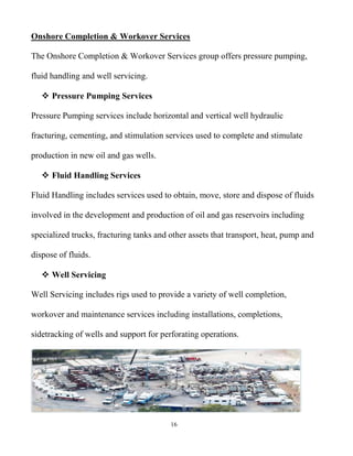 16
Onshore Completion & Workover Services
The Onshore Completion & Workover Services group offers pressure pumping,
fluid handling and well servicing.
 Pressure Pumping Services
Pressure Pumping services include horizontal and vertical well hydraulic
fracturing, cementing, and stimulation services used to complete and stimulate
production in new oil and gas wells.
 Fluid Handling Services
Fluid Handling includes services used to obtain, move, store and dispose of fluids
involved in the development and production of oil and gas reservoirs including
specialized trucks, fracturing tanks and other assets that transport, heat, pump and
dispose of fluids.
 Well Servicing
Well Servicing includes rigs used to provide a variety of well completion,
workover and maintenance services including installations, completions,
sidetracking of wells and support for perforating operations.
 