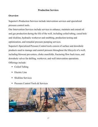 17
Production Services
Overview
Superior's Production Services include intervention services and specialized
pressure control tools.
Our Intervention Services include services to enhance, maintain and extend oil
and gas production during the life of the well, including coiled tubing, cased hole
and slickline, hydraulic workover and snubbing, production testing and
optimization, and remedial pressure pumping services.
Superior's Specialized Pressure Control tools consist of surface and downhole
products used to manage and control pressure throughout the lifecycle of a well,
including blowout preventers, choke manifolds, fracturing flow back trees, and
downhole valves for drilling, workover, and well intervention operations.
Offerings include:
 Coiled Tubing
 Electric Line
 Slickline Services
 Pressure Control Tools & Services
 