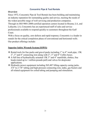 21
Concentric Pipe & Tool Rentals
Overview
Since 1972, Concentric Pipe & Tool Rentals has been building and maintaining
an industry reputation for outstanding quality and service, meeting the needs of
the widest possible range of well servicing and production companies.
Through its ISO 9001:2000-certified operation centers located in Houma, LA, and
Lafayette, LA, Concentric has an experienced staff of sales and service
professionals available to respond quickly to customers throughout the Gulf
Coast.
With a focus on quality, zero defects and rapid response, Concentric is a leader in
rentals for the critical completion phase of conventional and horizontal wells.
Our product offerings include:
Superior Safety Wrench System (SSWS)
 Rental tools for frac packs and gravel packs including 1” to 4” wash pipe, 15K
2”, 3” and 4” connecting iron along with 2”, 3” and 4” Coflex hoses.
 A full line of hydraulically actuated 15K 3” and 4” manifolds, chokes, frac
heads (rated up to 1 million pounds pull) and valves for deepwater
applications.
 Hydraulic power equipment including 565,487 lifting capacity casing jacks,
3/4” to 2 7/8” tubing and high-pressure connecting iron, tanks, gas busters and
all related equipment for coiled tubing and pumping and stimulation.
 