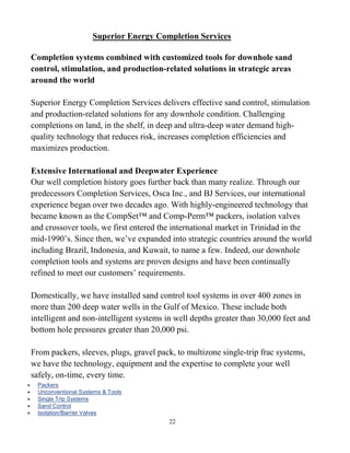 22
Superior Energy Completion Services
Completion systems combined with customized tools for downhole sand
control, stimulation, and production-related solutions in strategic areas
around the world
Superior Energy Completion Services delivers effective sand control, stimulation
and production-related solutions for any downhole condition. Challenging
completions on land, in the shelf, in deep and ultra-deep water demand high-
quality technology that reduces risk, increases completion efficiencies and
maximizes production.
Extensive International and Deepwater Experience
Our well completion history goes further back than many realize. Through our
predecessors Completion Services, Osca Inc., and BJ Services, our international
experience began over two decades ago. With highly-engineered technology that
became known as the CompSet™ and Comp-Perm™ packers, isolation valves
and crossover tools, we first entered the international market in Trinidad in the
mid-1990’s. Since then, we’ve expanded into strategic countries around the world
including Brazil, Indonesia, and Kuwait, to name a few. Indeed, our downhole
completion tools and systems are proven designs and have been continually
refined to meet our customers’ requirements.
Domestically, we have installed sand control tool systems in over 400 zones in
more than 200 deep water wells in the Gulf of Mexico. These include both
intelligent and non-intelligent systems in well depths greater than 30,000 feet and
bottom hole pressures greater than 20,000 psi.
From packers, sleeves, plugs, gravel pack, to multizone single-trip frac systems,
we have the technology, equipment and the expertise to complete your well
safely, on-time, every time.
 Packers
 Unconventional Systems & Tools
 Single Trip Systems
 Sand Control
 Isolation/Barrier Valves
 