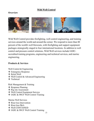 23
Wild Well Control
Overview
Wild Well Control provides firefighting, well control engineering, and training
services around the world and around the corner. We respond to more than 80
percent of the world's well blowouts, with firefighting and support equipment
packages strategically staged in four international locations. In addition to well
control and pressure control solutions, Wild Well services include IADC-
accredited training programs, engineering and technical services, and marine
engineering.
Products & Services
Well Control & Engineering
 Emergency Response
 Relief Well
 Well Control & Advanced Engineering
 Technical
Risk Management & Training
 Response Planning
 Rig site Assessment
 Well Control Equipment Surveys
 IADC & IWCF Well Control Training
Marine Well Services
 Riser less Intervention
 Riser less P&A
 Well CONTAINED
 IADC & IWCF Well Control Training
 