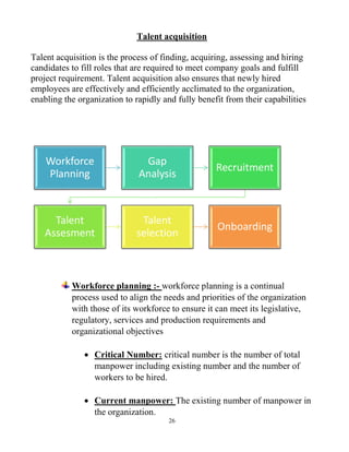 26
Talent acquisition
Talent acquisition is the process of finding, acquiring, assessing and hiring
candidates to fill roles that are required to meet company goals and fulfill
project requirement. Talent acquisition also ensures that newly hired
employees are effectively and efficiently acclimated to the organization,
enabling the organization to rapidly and fully benefit from their capabilities
Workforce planning :- workforce planning is a continual
process used to align the needs and priorities of the organization
with those of its workforce to ensure it can meet its legislative,
regulatory, services and production requirements and
organizational objectives
 Critical Number: critical number is the number of total
manpower including existing number and the number of
workers to be hired.
 Current manpower: The existing number of manpower in
the organization.
Workforce
Planning
Gap
Analysis
Recruitment
Talent
Assesment
Talent
selection
Onboarding
 