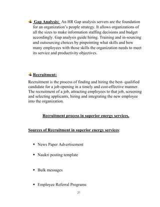 27
Gap Analysis: An HR Gap analysis servers are the foundation
for an organization’s people strategy. It allows organizations of
all the sizes to make information staffing decisions and budget
accordingly. Gap analysis guide hiring. Training and in-sourcing
and outsourcing choices by pinpointing what skills and how
many employees with those skills the organization needs to meet
its service and productivity objectives.
Recruitment:
Recruitment is the process of finding and hiring the best- qualified
candidate for a job opening in a timely and cost-effective manner.
The recruitment of a job, attracting employees to that job, screening
and selecting applicants, hiring and integrating the new employee
into the organization.
Recruitment process in superior energy services.
Sources of Recruitment in superior energy services:
 News Paper Advertisement
 Naukri posting template
 Bulk messages
 Employee Referral Programs
 