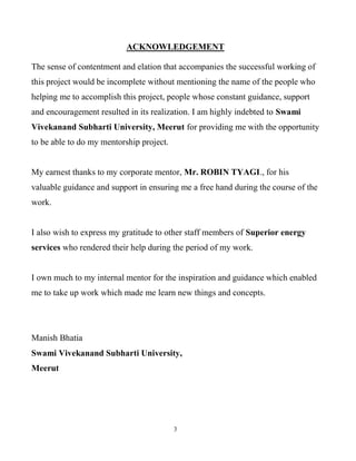 3
ACKNOWLEDGEMENT
The sense of contentment and elation that accompanies the successful working of
this project would be incomplete without mentioning the name of the people who
helping me to accomplish this project, people whose constant guidance, support
and encouragement resulted in its realization. I am highly indebted to Swami
Vivekanand Subharti University, Meerut for providing me with the opportunity
to be able to do my mentorship project.
My earnest thanks to my corporate mentor, Mr. ROBIN TYAGI., for his
valuable guidance and support in ensuring me a free hand during the course of the
work.
I also wish to express my gratitude to other staff members of Superior energy
services who rendered their help during the period of my work.
I own much to my internal mentor for the inspiration and guidance which enabled
me to take up work which made me learn new things and concepts.
Manish Bhatia
Swami Vivekanand Subharti University,
Meerut
 