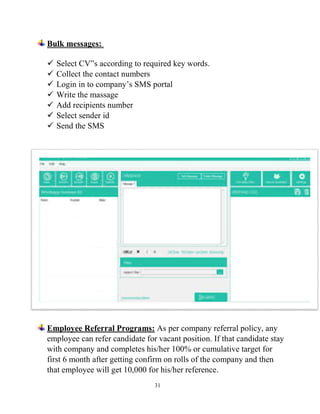 31
Bulk messages:
 Select CV‟s according to required key words.
 Collect the contact numbers
 Login in to company’s SMS portal
 Write the massage
 Add recipients number
 Select sender id
 Send the SMS
Employee Referral Programs: As per company referral policy, any
employee can refer candidate for vacant position. If that candidate stay
with company and completes his/her 100% or cumulative target for
first 6 month after getting confirm on rolls of the company and then
that employee will get 10,000 for his/her reference.
 