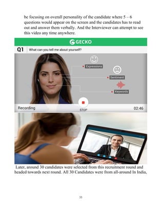 33
be focusing on overall personality of the candidate where 5 – 6
questions would appear on the screen and the candidates has to read
out and answer them verbally. And the Interviewer can attempt to see
this video any time anywhere.
Later, around 30 candidates were selected from this recruitment round and
headed towards next round. All 30 Candidates were from all-around In India,
 