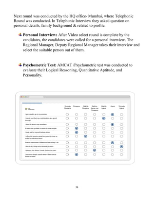 34
Next round was conducted by the HQ office- Mumbai, where Telephonic
Round was conducted. In Telephonic Interview they asked question on
personal details, family background & related to profile.
Personal Interview: After Video select round is complete by the
candidates, the candidates were called for a personal interview. The
Regional Manager, Deputy Regional Manager takes their interview and
select the suitable person out of them.
Psychometric Test: AMCAT /Psychometric test was conducted to
evaluate their Logical Reasoning, Quantitative Aptitude, and
Personality.
 