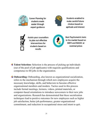 35
Talent Selection: Selection is the process of picking up individuals
(out of the pool of job applicants) with requisite qualifications and
competence to fill jobs in the organization.
Onboarding: Onboarding, also known as organizational socialization,
refers to the mechanism through which new employees acquire the
necessary knowledge, skills, and behaviors to become effective
organizational members and insiders. Tactics used in this process
include formal meetings, lectures, videos, printed materials, or
computer-based orientations to introduce newcomers to their new jobs
and organizations. Research has demonstrated that these socialization
techniques lead to positive outcomes for new employees such as higher
job satisfaction, better job performance, greater organizational
commitment, and reduction in occupational stress and intent to quit.
 
