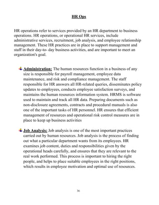 36
HR Ops
HR operations refer to services provided by an HR department to business
operations. HR operations, or operational HR services, include
administrative services, recruitment, job analysis, and employee relationship
management. These HR practices are in place to support management and
staff in their day-to- day business activities, and are important to meet an
organization's goal.
Administration: The human resources function in a business of any
size is responsible for payroll management, employee data
maintenance, and risk and compliance management. The staff
responsible for HR answers all HR-related queries, disseminates policy
updates to employees, conducts employee satisfaction surveys, and
maintains the human resources information system. HRMS is software
used to maintain and track all HR data. Preparing documents such as
non-disclosure agreements, contracts and procedural manuals is also
one of the important tasks of HR personnel. HR ensures that efficient
management of resources and operational risk control measures are in
place to keep up business activities
Job Analysis: Job analysis is one of the most important practices
carried out by human resources. Job analysis is the process of finding
out what a particular department wants from its employees. HR
examines job content, duties and responsibilities given by the
operational heads carefully, and ensures that they are relevant to the
real work performed. This process is important to hiring the right
people, and helps to place suitable employees in the right positions,
which results in employee motivation and optimal use of resources.
 