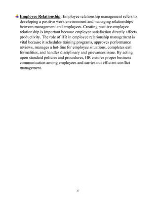37
Employee Relationship: Employee relationship management refers to
developing a positive work environment and managing relationships
between management and employees. Creating positive employee
relationship is important because employee satisfaction directly affects
productivity. The role of HR in employee relationship management is
vital because it schedules training programs, approves performance
reviews, manages a hot-line for employee situations, completes exit
formalities, and handles disciplinary and grievances issue. By acting
upon standard policies and procedures, HR ensures proper business
communication among employees and carries out efficient conflict
management.
 