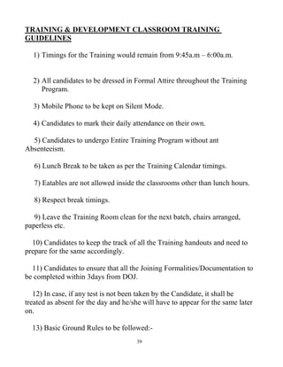 39
TRAINING & DEVELOPMENT CLASSROOM TRAINING
GUIDELINES
1) Timings for the Training would remain from 9:45a.m – 6:00a.m.
2) All candidates to be dressed in Formal Attire throughout the Training
Program.
3) Mobile Phone to be kept on Silent Mode.
4) Candidates to mark their daily attendance on their own.
5) Candidates to undergo Entire Training Program without ant
Absenteeism.
6) Lunch Break to be taken as per the Training Calendar timings.
7) Eatables are not allowed inside the classrooms other than lunch hours.
8) Respect break timings.
9) Leave the Training Room clean for the next batch, chairs arranged,
paperless etc.
10) Candidates to keep the track of all the Training handouts and need to
prepare for the same accordingly.
11) Candidates to ensure that all the Joining Formalities/Documentation to
be completed within 3days from DOJ.
12) In case, if any test is not been taken by the Candidate, it shall be
treated as absent for the day and he/she will have to appear for the same later
on.
13) Basic Ground Rules to be followed:-
 