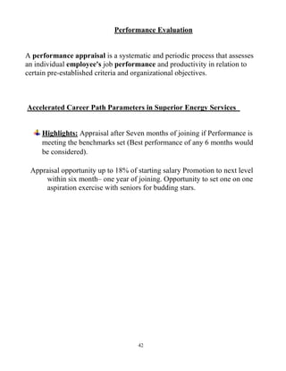42
Performance Evaluation
A performance appraisal is a systematic and periodic process that assesses
an individual employee's job performance and productivity in relation to
certain pre-established criteria and organizational objectives.
Accelerated Career Path Parameters in Superior Energy Services
Highlights: Appraisal after Seven months of joining if Performance is
meeting the benchmarks set (Best performance of any 6 months would
be considered).
Appraisal opportunity up to 18% of starting salary Promotion to next level
within six month– one year of joining. Opportunity to set one on one
aspiration exercise with seniors for budding stars.
 
