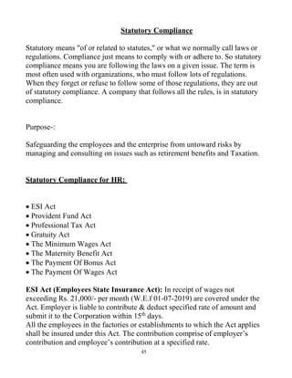 45
Statutory Compliance
Statutory means "of or related to statutes," or what we normally call laws or
regulations. Compliance just means to comply with or adhere to. So statutory
compliance means you are following the laws on a given issue. The term is
most often used with organizations, who must follow lots of regulations.
When they forget or refuse to follow some of those regulations, they are out
of statutory compliance. A company that follows all the rules, is in statutory
compliance.
Purpose-:
Safeguarding the employees and the enterprise from untoward risks by
managing and consulting on issues such as retirement benefits and Taxation.
Statutory Compliance for HR:
 ESI Act
 Provident Fund Act
 Professional Tax Act
 Gratuity Act
 The Minimum Wages Act
 The Maternity Benefit Act
 The Payment Of Bonus Act
 The Payment Of Wages Act
ESI Act (Employees State Insurance Act): In receipt of wages not
exceeding Rs. 21,000/- per month (W.E.f 01-07-2019) are covered under the
Act. Employer is liable to contribute & deduct specified rate of amount and
submit it to the Corporation within 15th
days.
All the employees in the factories or establishments to which the Act applies
shall be insured under this Act. The contribution comprise of employer’s
contribution and employee’s contribution at a specified rate.
 