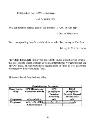46
Contribution rate: 0.75% - employees
3.25% -employers
Two contribution periods each of six months: 1st April to 30th Sept
1st Oct. to 31st March
Two corresponding benefit periods of six months: 1st January to 30th June
1st July to 31st December
Provident Fund Act: Employees' Provident Fund is a small saving scheme
that is offered to Indian workers as well as international workers through the
EPFO of India. The scheme allows accumulation of funds as well as accrual
of interest on the accumulated funds.
PF is contributed from both the sides:
 