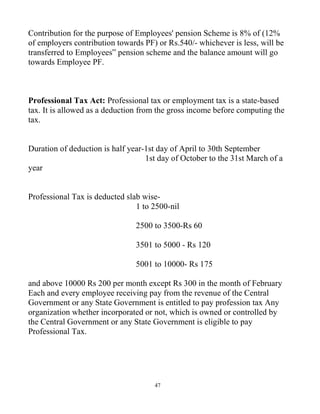 47
Contribution for the purpose of Employees' pension Scheme is 8% of (12%
of employers contribution towards PF) or Rs.540/- whichever is less, will be
transferred to Employees‟ pension scheme and the balance amount will go
towards Employee PF.
Professional Tax Act: Professional tax or employment tax is a state-based
tax. It is allowed as a deduction from the gross income before computing the
tax.
Duration of deduction is half year-1st day of April to 30th September
1st day of October to the 31st March of a
year
Professional Tax is deducted slab wise-
1 to 2500-nil
2500 to 3500-Rs 60
3501 to 5000 - Rs 120
5001 to 10000- Rs 175
and above 10000 Rs 200 per month except Rs 300 in the month of February
Each and every employee receiving pay from the revenue of the Central
Government or any State Government is entitled to pay profession tax Any
organization whether incorporated or not, which is owned or controlled by
the Central Government or any State Government is eligible to pay
Professional Tax.
 