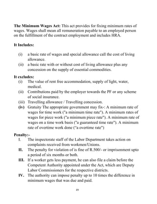 49
The Minimum Wages Act: This act provides for fixing minimum rates of
wages. Wages shall mean all remuneration payable to an employed person
on the fulfillment of the contract employment and includes HRA.
It Includes:
(i) a basic rate of wages and special allowance call the cost of living
allowance.
(ii) a basic rate with or without cost of living allowance plus any
concession on the supply of essential commodities.
It excludes:
(i) The value of rent free accommodation, supply of light, water,
medical.
(ii) Contributions paid by the employer towards the PF or any scheme
of social insurance.
(iii) Travelling allowance / Travelling concession.
(iv) Gratuity The appropriate government may fix-: A minimum rate of
wages for time work ("a minimum time rate"). A minimum rates of
wages for piece work ("a minimum piece rate"). A minimum rate of
wages on a time work basis ("a guaranteed time rate"). A minimum
rate of overtime work done (“a overtime rate")
Penalty:-
I. The inspectorate staff of the Labor Department takes action on
complaints received from workmen/Unions.
II. The penalty for violation of is fine of R.500/- or imprisonment upto
a period of six months or both.
III. If a worker gets less payment, he can also file a claim before the
Competent Authority appointed under the Act, which are Deputy
Labor Commissioners for the respective districts.
IV. The authority can impose penalty up to 10 times the difference in
minimum wages that was due and paid.
 