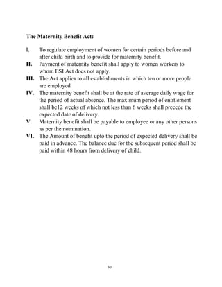50
The Maternity Benefit Act:
I. To regulate employment of women for certain periods before and
after child birth and to provide for maternity benefit.
II. Payment of maternity benefit shall apply to women workers to
whom ESI Act does not apply.
III. The Act applies to all establishments in which ten or more people
are employed.
IV. The maternity benefit shall be at the rate of average daily wage for
the period of actual absence. The maximum period of entitlement
shall be12 weeks of which not less than 6 weeks shall precede the
expected date of delivery.
V. Maternity benefit shall be payable to employee or any other persons
as per the nomination.
VI. The Amount of benefit upto the period of expected delivery shall be
paid in advance. The balance due for the subsequent period shall be
paid within 48 hours from delivery of child.
 