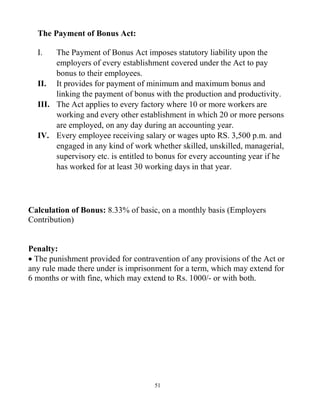 51
The Payment of Bonus Act:
I. The Payment of Bonus Act imposes statutory liability upon the
employers of every establishment covered under the Act to pay
bonus to their employees.
II. It provides for payment of minimum and maximum bonus and
linking the payment of bonus with the production and productivity.
III. The Act applies to every factory where 10 or more workers are
working and every other establishment in which 20 or more persons
are employed, on any day during an accounting year.
IV. Every employee receiving salary or wages upto RS. 3,500 p.m. and
engaged in any kind of work whether skilled, unskilled, managerial,
supervisory etc. is entitled to bonus for every accounting year if he
has worked for at least 30 working days in that year.
Calculation of Bonus: 8.33% of basic, on a monthly basis (Employers
Contribution)
Penalty:
 The punishment provided for contravention of any provisions of the Act or
any rule made there under is imprisonment for a term, which may extend for
6 months or with fine, which may extend to Rs. 1000/- or with both.
 