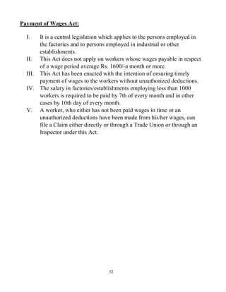 52
Payment of Wages Act:
I. It is a central legislation which applies to the persons employed in
the factories and to persons employed in industrial or other
establishments.
II. This Act does not apply on workers whose wages payable in respect
of a wage period average Rs. 1600/-a month or more.
III. This Act has been enacted with the intention of ensuring timely
payment of wages to the workers without unauthorized deductions.
IV. The salary in factories/establishments employing less than 1000
workers is required to be paid by 7th of every month and in other
cases by 10th day of every month.
V. A worker, who either has not been paid wages in time or an
unauthorized deductions have been made from his/her wages, can
file a Claim either directly or through a Trade Union or through an
Inspector under this Act.
 