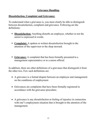 53
Grievance Handling
Dissatisfaction, Complaint and Grievance:
To understand what a grievance is, you must clearly be able to distinguish
between dissatisfaction, complaint and grievance. Following are the
definitions:
 Dissatisfaction: Anything disturbs an employee, whether or not the
unrest is expressed in words.
 Complaint: A spoken or written dissatisfaction brought to the
attention of the supervisor or the shop steward.
 Grievance: A complaint that has been formally presented to a
management representative or to a union official.
In addition, there are other definitions of a grievance that distinguish it from
the other two. Few such definitions are:
 A grievance is a formal dispute between an employee and management
on the conditions of employment.
 Grievances are complaints that have been formally registered in
accordance with the grievance procedure.
 A grievance is any dissatisfaction or feeling of injustice in connection
with one‟s employment situation that is brought to the attention of the
management.
 