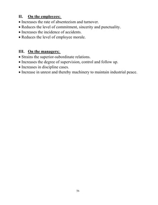 56
II. On the employees:
 Increases the rate of absenteeism and turnover.
 Reduces the level of commitment, sincerity and punctuality.
 Increases the incidence of accidents.
 Reduces the level of employee morale.
III. On the managers:
 Strains the superior-subordinate relations.
 Increases the degree of supervision, control and follow up.
 Increases in discipline cases.
 Increase in unrest and thereby machinery to maintain industrial peace.
 